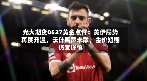 光大期货0527黄金点评：美伊局势再度升温，沃什鹰声未散，金价短期仍宜谨慎