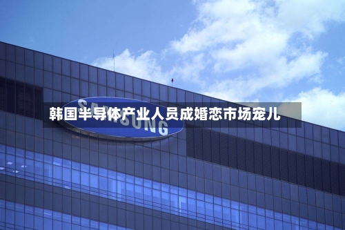 韩国半导体产业人员成婚恋市场宠儿