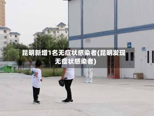 昆明新增1名无症状感染者(昆明发现无症状感染者)-第2张图片
