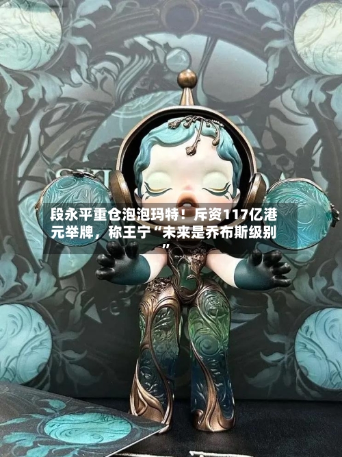 段永平重仓泡泡玛特！斥资117亿港元举牌，称王宁“未来是乔布斯级别”
