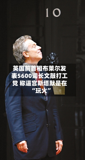 英国前首相布莱尔发表5600词长文敲打工党 称逼宫斯塔默是在“玩火”
