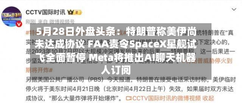 5月28日外盘头条：特朗普称美伊尚未达成协议 FAA责令SpaceX星舰试飞全面暂停 Meta将推出AI聊天机器人订阅