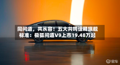 同问道	，共从容！五大共鸣诠释旗舰标准：极狐问道V9上市19.48万起-第3张图片