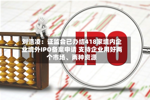 刘浩凌：证监会已办结418家境内企业境外IPO备案申请 支持企业用好两个市场	、两种资源-第2张图片