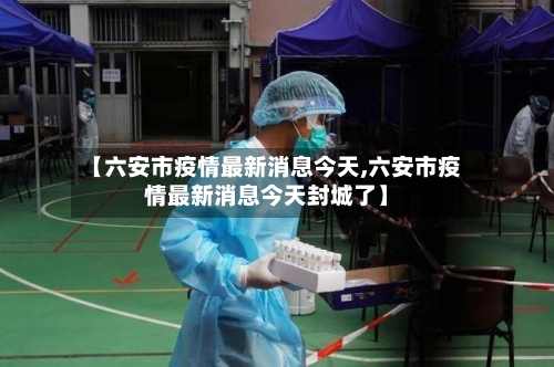 【六安市疫情最新消息今天,六安市疫情最新消息今天封城了】