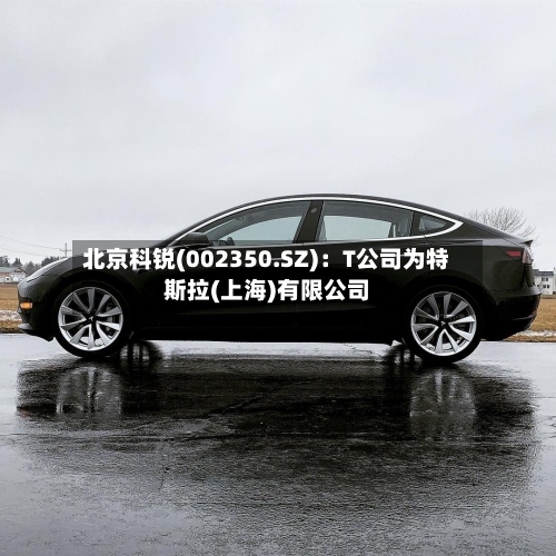 北京科锐(002350.SZ)：T公司为特斯拉(上海)有限公司-第2张图片