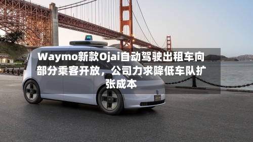 Waymo新款Ojai自动驾驶出租车向部分乘客开放，公司力求降低车队扩张成本-第2张图片
