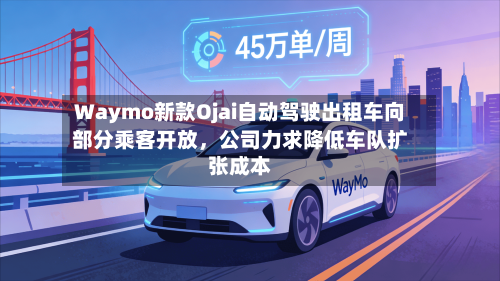 Waymo新款Ojai自动驾驶出租车向部分乘客开放，公司力求降低车队扩张成本