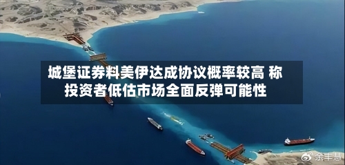 城堡证券料美伊达成协议概率较高 称投资者低估市场全面反弹可能性-第2张图片