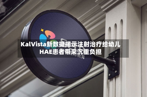 KalVista新数据揭示注射治疗给幼儿HAE患者带来沉重负担