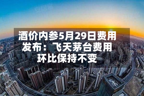 酒价内参5月29日费用发布：飞天茅台费用环比保持不变