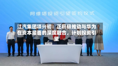 江汽集团项兴初：正积极推动与华为在资本层面的深度融合，计划投资引望-第2张图片