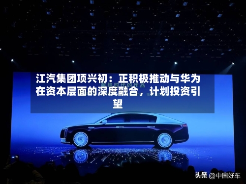 江汽集团项兴初：正积极推动与华为在资本层面的深度融合，计划投资引望