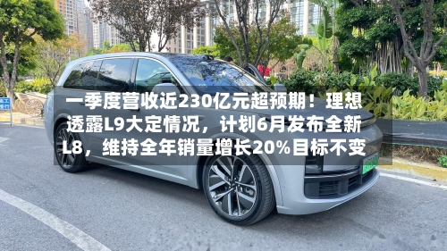 一季度营收近230亿元超预期！理想透露L9大定情况，计划6月发布全新L8，维持全年销量增长20%目标不变-第2张图片