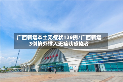 广西新增本土无症状129例/广西新增3例境外输入无症状感染者-第2张图片