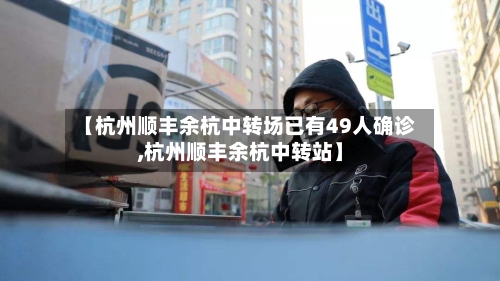 【杭州顺丰余杭中转场已有49人确诊,杭州顺丰余杭中转站】-第2张图片