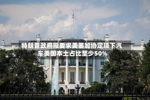 特朗普政府拟要求美墨加协定项下汽车美国本土占比至少50%