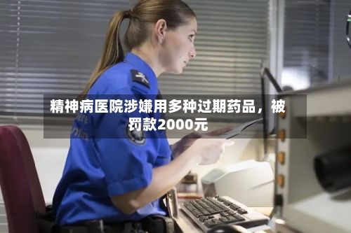 精神病医院涉嫌用多种过期药品，被罚款2000元
