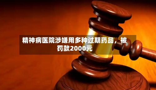 精神病医院涉嫌用多种过期药品，被罚款2000元-第2张图片