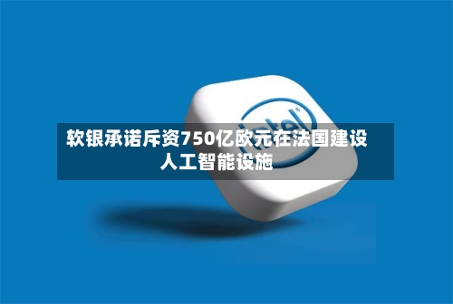 软银承诺斥资750亿欧元在法国建设人工智能设施