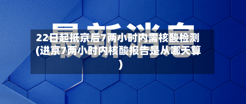 22日起抵京后7两小时内需核酸检测(进京7两小时内核酸报告是从哪天算)