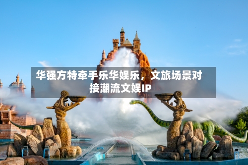 华强方特牵手乐华娱乐，文旅场景对接潮流文娱IP-第3张图片