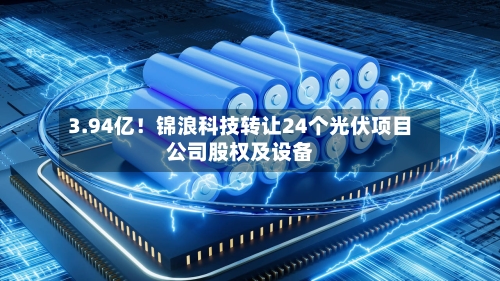 3.94亿!锦浪科技转让24个光伏项目公司股权及设备-第2张图片