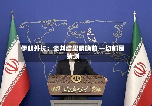 伊朗外长：谈判结果明确前 一切都是猜测-第2张图片