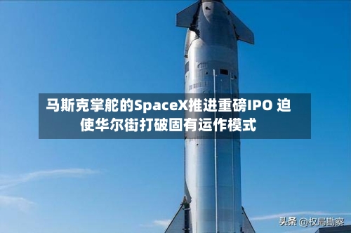马斯克掌舵的SpaceX推进重磅IPO 迫使华尔街打破固有运作模式