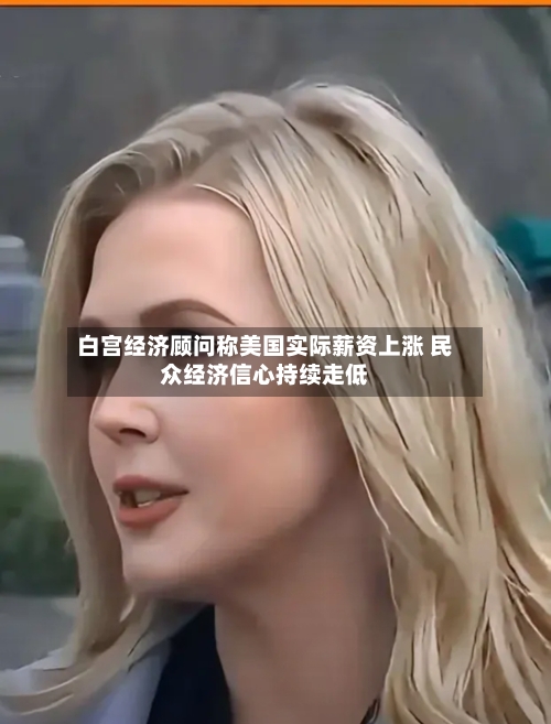 白宫经济顾问称美国实际薪资上涨 民众经济信心持续走低