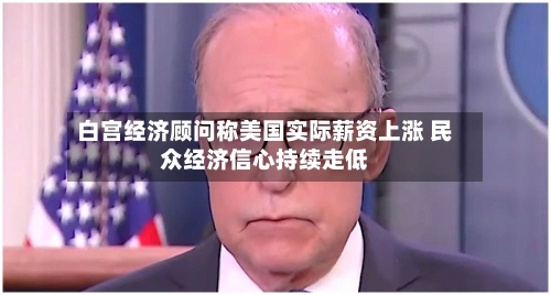 白宫经济顾问称美国实际薪资上涨 民众经济信心持续走低-第2张图片