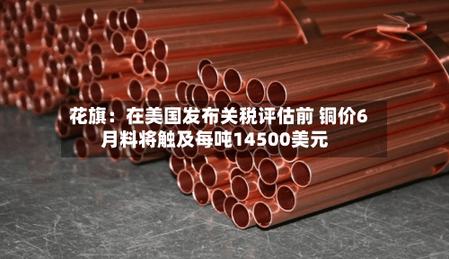 花旗：在美国发布关税评估前 铜价6月料将触及每吨14500美元