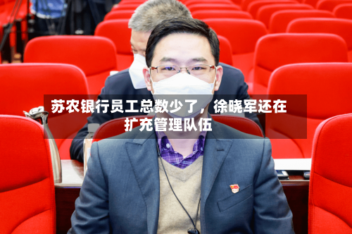 苏农银行员工总数少了，徐晓军还在扩充管理队伍-第2张图片