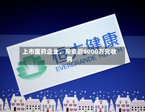 上市医药企业，斥资超9000万元收购-第2张图片