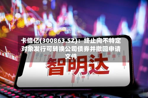 卡倍亿(300863.SZ)：终止向不特定对象发行可转换公司债券并撤回申请文件