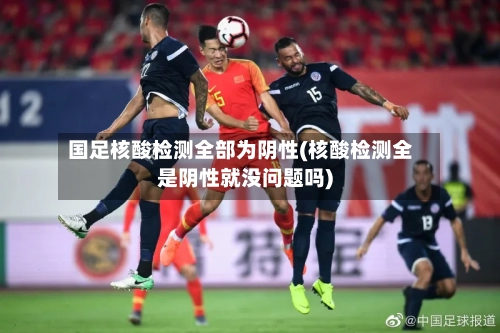 国足核酸检测全部为阴性(核酸检测全是阴性就没问题吗)-第3张图片