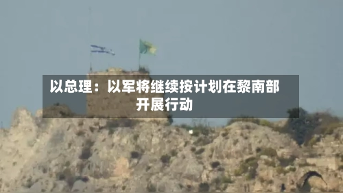 以总理：以军将继续按计划在黎南部开展行动-第2张图片