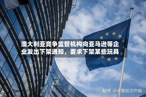 澳大利亚竞争监管机构向亚马逊等企业发出下架通知，要求下架某些玩具