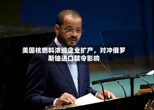 美国核燃料浓缩企业扩产，对冲俄罗斯铀进口禁令影响-第3张图片