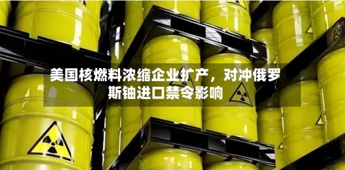 美国核燃料浓缩企业扩产，对冲俄罗斯铀进口禁令影响