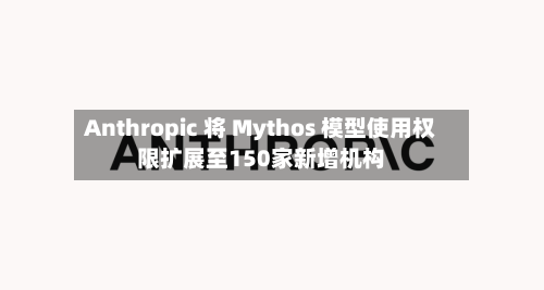 Anthropic 将 Mythos 模型使用权限扩展至150家新增机构
