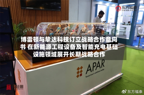 博雷顿与挚达科技订立战略合作意向书 在新能源工程设备及智能充电基础设施领域展开长期战略合作-第3张图片
