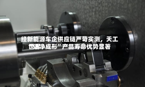 经新能源车企供应链严苛实测，天工世界“近净成形”产品寿命优势显著-第2张图片