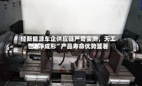 经新能源车企供应链严苛实测，天工世界“近净成形”产品寿命优势显著-第2张图片