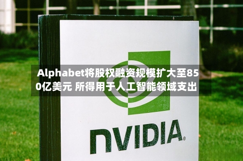 Alphabet将股权融资规模扩大至850亿美元 所得用于人工智能领域支出-第2张图片