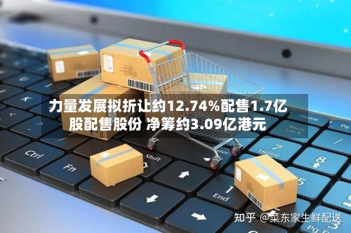 力量发展拟折让约12.74%配售1.7亿股配售股份 净筹约3.09亿港元-第2张图片
