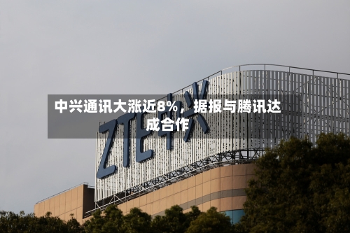 中兴通讯大涨近8%	，据报与腾讯达成合作-第2张图片