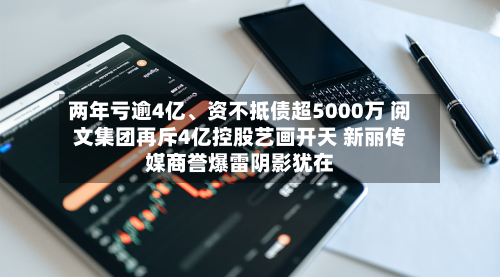两年亏逾4亿、资不抵债超5000万 阅文集团再斥4亿控股艺画开天 新丽传媒商誉爆雷阴影犹在