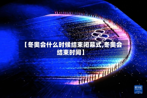 【冬奥会什么时候结束闭幕式,冬奥会结束时间】