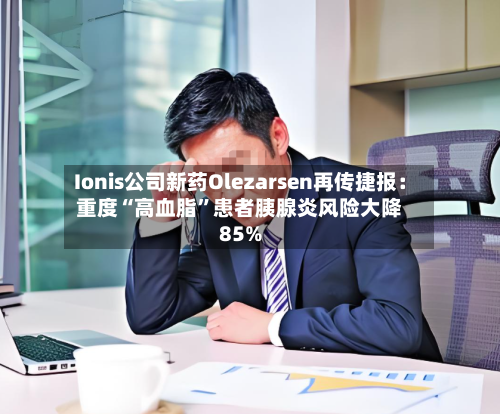 Ionis公司新药Olezarsen再传捷报：重度“高血脂”患者胰腺炎风险大降85%